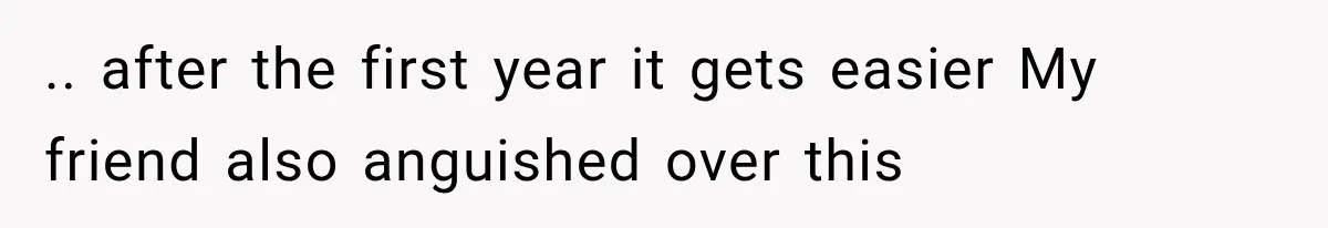 .. after the first year it gets easier My friend also anguished over this
