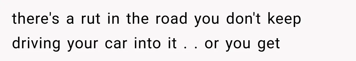 there's a rut in the road you don't keep driving your car into it . . or you get