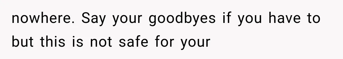 nowhere. Say your goodbyes if you have to but this is not safe for your