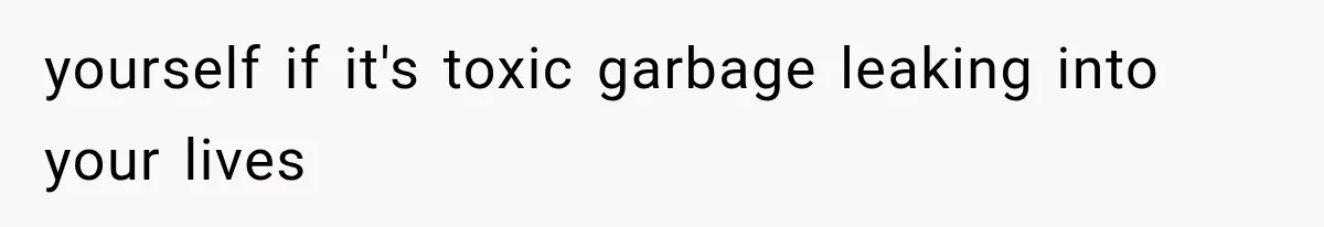 yourself if it's toxic garbage leaking into your lives