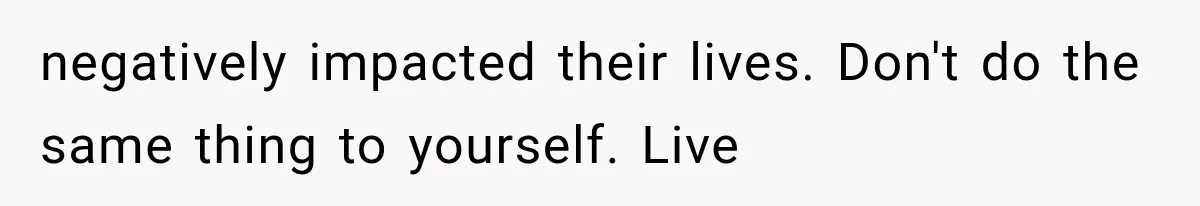 negatively impacted their lives. Don't do the same thing to yourself. Live