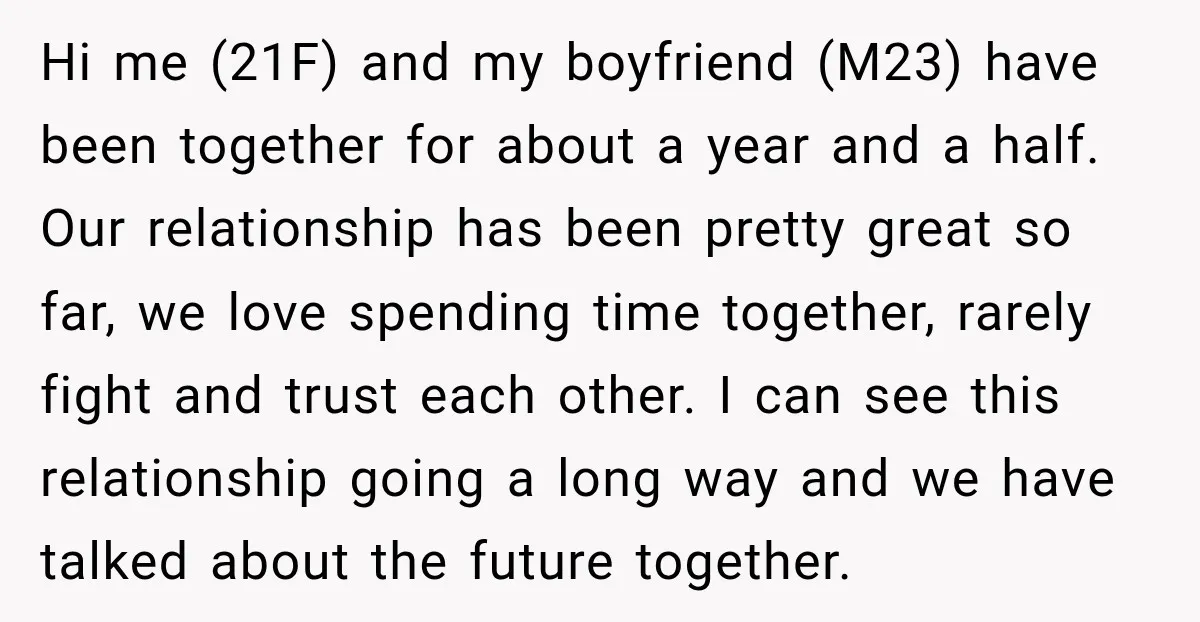 Hi me (21F) and my boyfriend (M23) have been together for about a year and a half. Our relationship has been pretty great so far, we love spending time together,...
