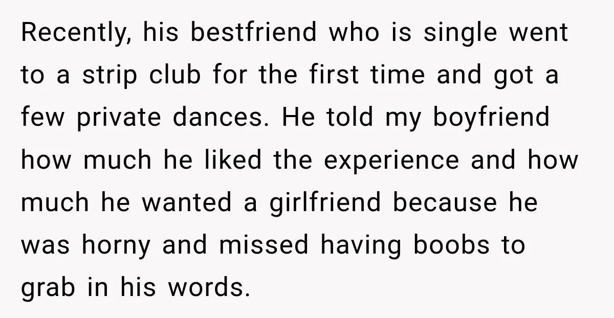 Recently, his bestfriend who is single went to a strip club for the first time and got a few private dances. He told my boyfriend how much he liked the...