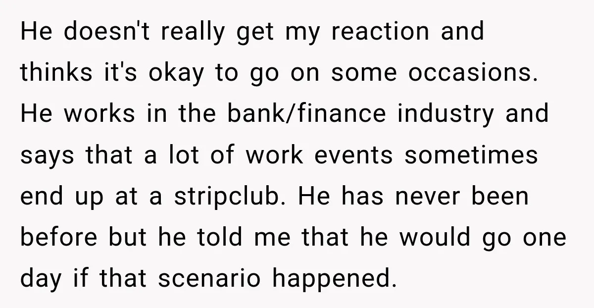 He doesn't really get my reaction and thinks it's okay to go on some occasions. He works in the bank/finance industry and says that a lot of work events sometimes...