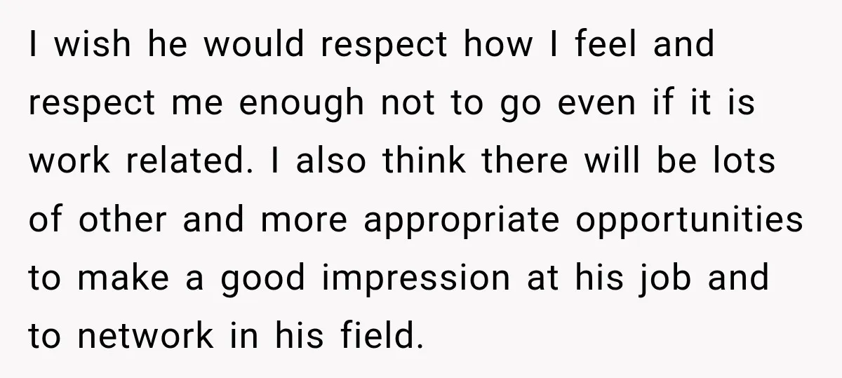 I wish he would respect how I feel and respect me enough not to go even if it is work related. I also think there will be lots of other...