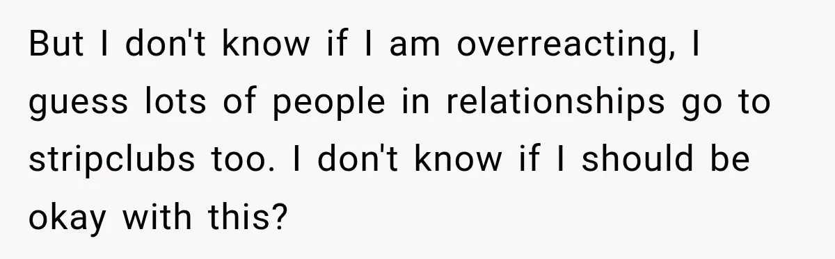 But I don't know if I am overreacting, I guess lots of people in relationships go to stripclubs too. I don't know if I should be okay with this?