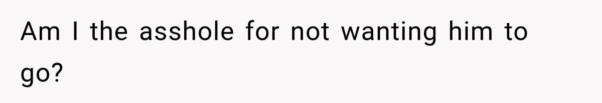 Am I the asshole for not wanting him to go?