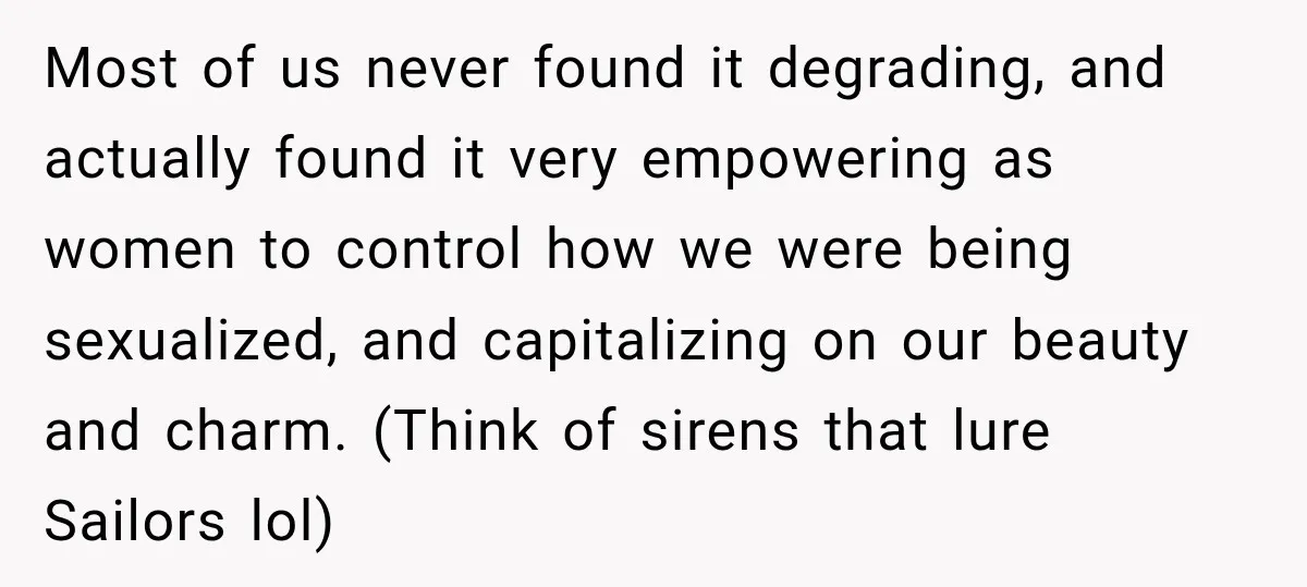 Most of us never found it degrading, and actually found it very empowering as women to control how we were being sexualized, and capitalizing on our beauty and charm. (Think...