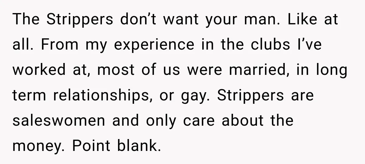 The Strippers don’t want your man. Like at all. From my experience in the clubs I’ve worked at, most of us were married, in long term relationships, or gay. Strippers...