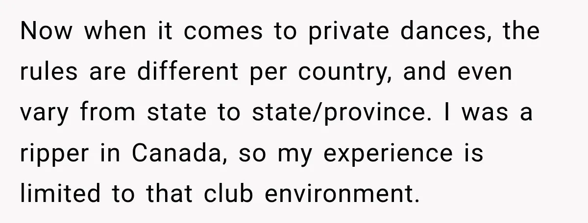 Now when it comes to private dances, the rules are different per country, and even vary from state to state/province. I was a ripper in Canada, so my experience is...