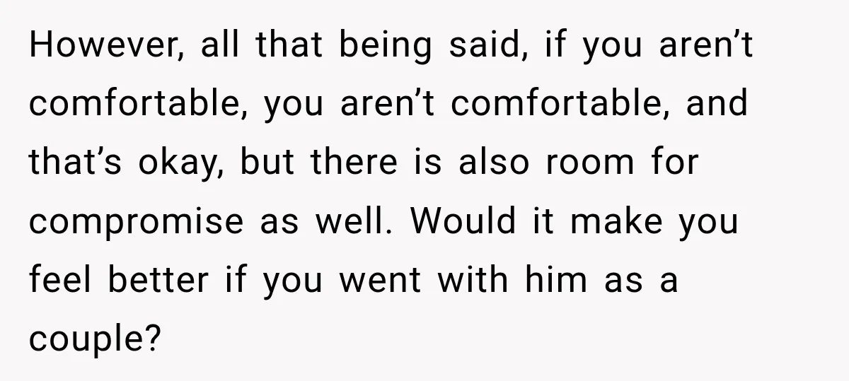 However, all that being said, if you aren’t comfortable, you aren’t comfortable, and that’s okay, but there is also room for compromise as well. Would it make you feel better...