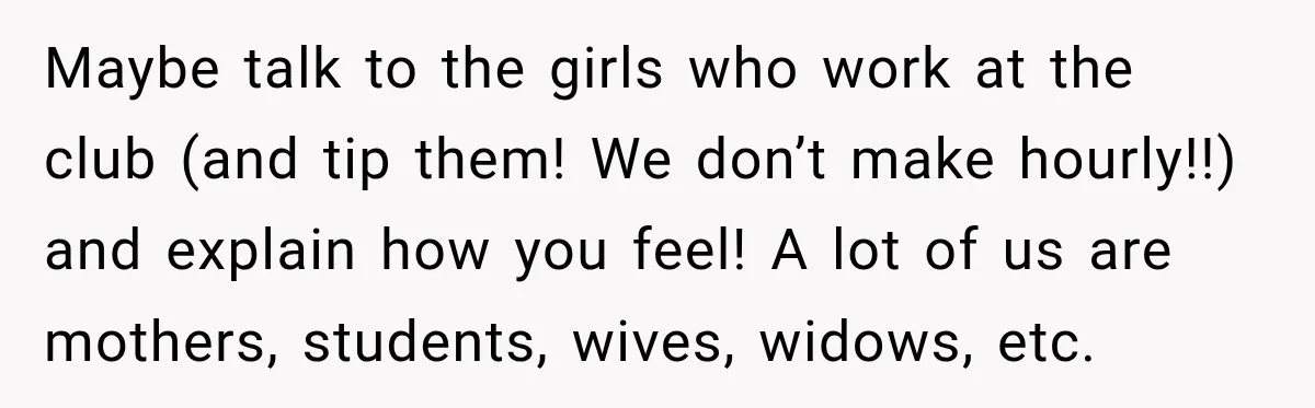 Maybe talk to the girls who work at the club (and tip them! We don’t make hourly!!) and explain how you feel! A lot of us are mothers, students, wives,...