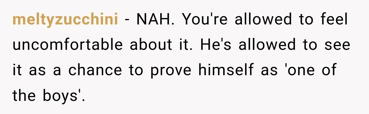 meltyzucchini - NAH. You're allowed to feel uncomfortable about it. He's allowed to see it as a chance to prove himself as 'one of the boys'.