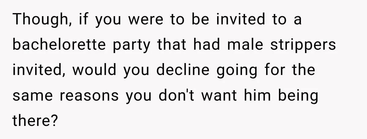 Though, if you were to be invited to a bachelorette party that had male strippers invited, would you decline going for the same reasons you don't want him being there?