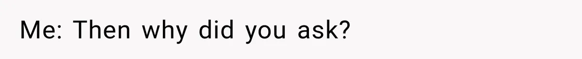 Me: Then why did you ask?