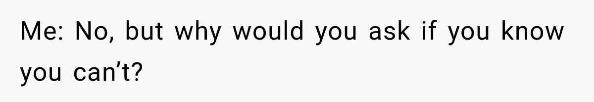 Me: No, but why would you ask if you know you can’t?