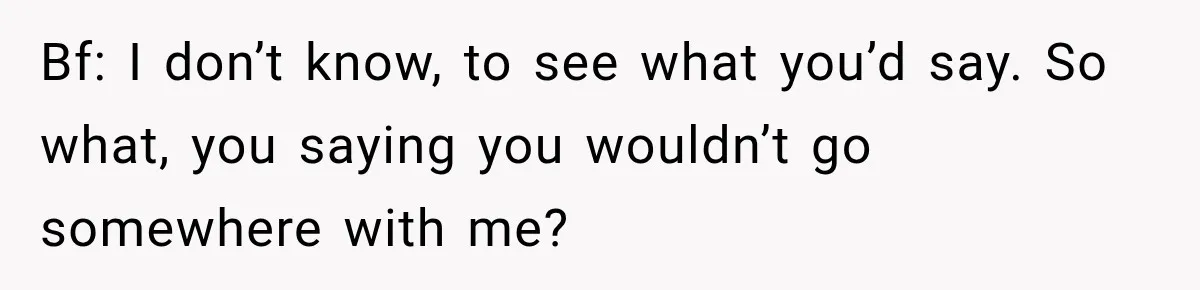 Bf: I don’t know, to see what you’d say. So what, you saying you wouldn’t go somewhere with me?