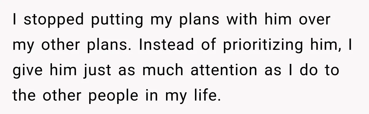 I stopped putting my plans with him over my other plans. Instead of prioritizing him, I give him just as much attention as I do to the other people in...