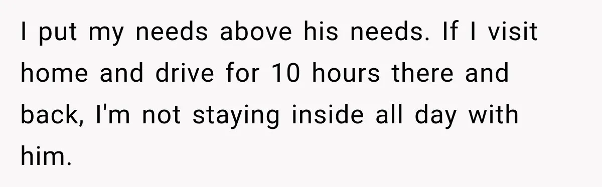 I put my needs above his needs. If I visit home and drive for 10 hours there and back, I'm not staying inside all day with him.
