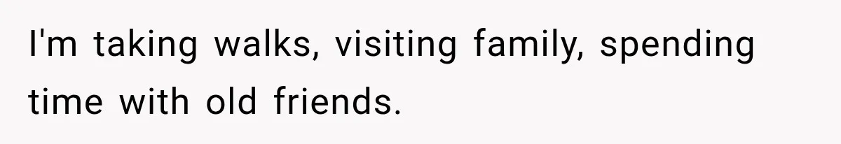 I'm taking walks, visiting family, spending time with old friends.