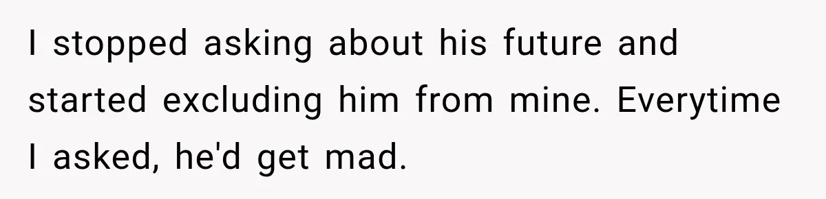 I stopped asking about his future and started excluding him from mine. Everytime I asked, he'd get mad.