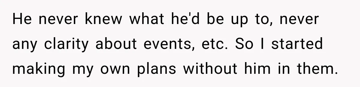 He never knew what he'd be up to, never any clarity about events, etc. So I started making my own plans without him in them.
