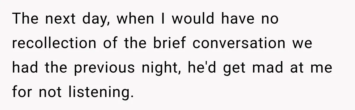 The next day, when I would have no recollection of the brief conversation we had the previous night, he'd get mad at me for not listening.