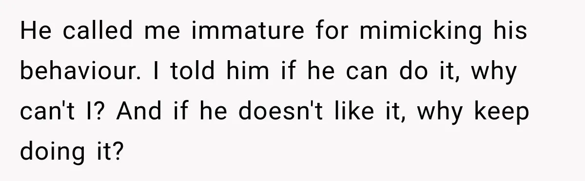 He called me immature for mimicking his behaviour. I told him if he can do it, why can't I? And if he doesn't like it, why keep doing it?