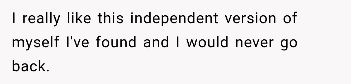 I really like this independent version of myself I've found and I would never go back.