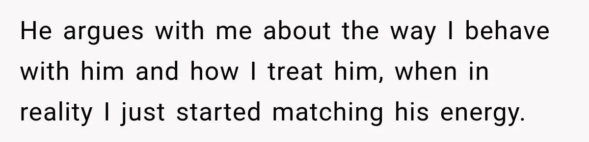 He argues with me about the way I behave with him and how I treat him, when in reality I just started matching his energy.