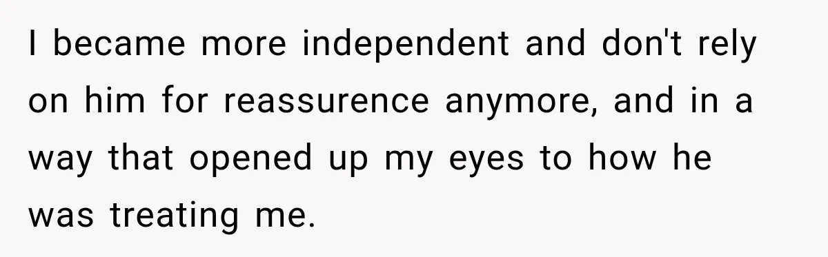 I became more independent and don't rely on him for reassurence anymore, and in a way that opened up my eyes to how he was treating me.