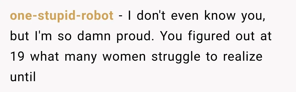 one-stupid-robot − I don't even know you, but I'm so damn proud. You figured out at 19 what many women struggle to realize until