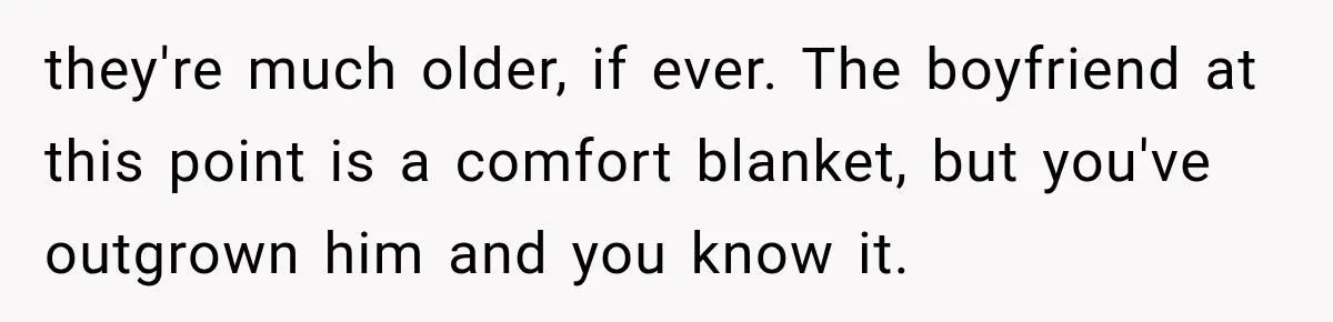 they're much older, if ever. The boyfriend at this point is a comfort blanket, but you've outgrown him and you know it.