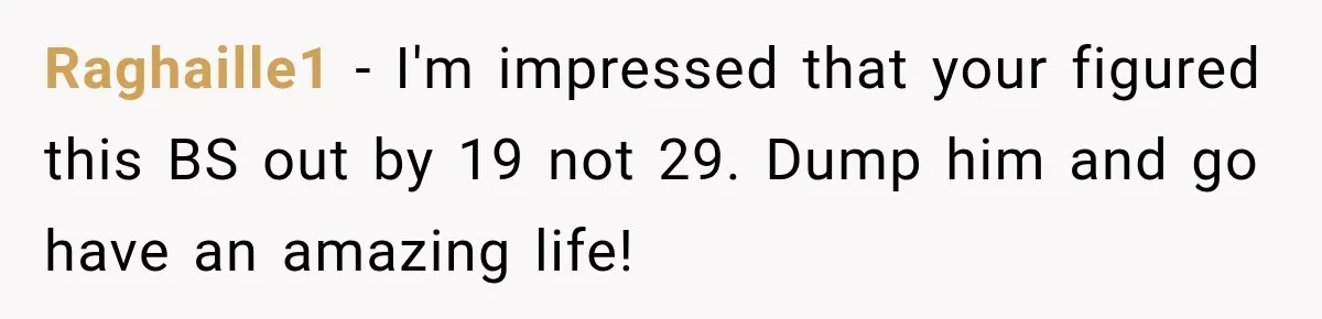 Raghaille1 − I'm impressed that your figured this BS out by 19 not 29. Dump him and go have an amazing life!