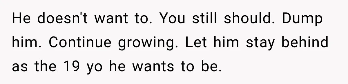 He doesn't want to. You still should. Dump him. Continue growing. Let him stay behind as the 19 yo he wants to be.