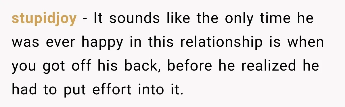 stupidjoy − It sounds like the only time he was ever happy in this relationship is when you got off his back, before he realized he had to put effort...