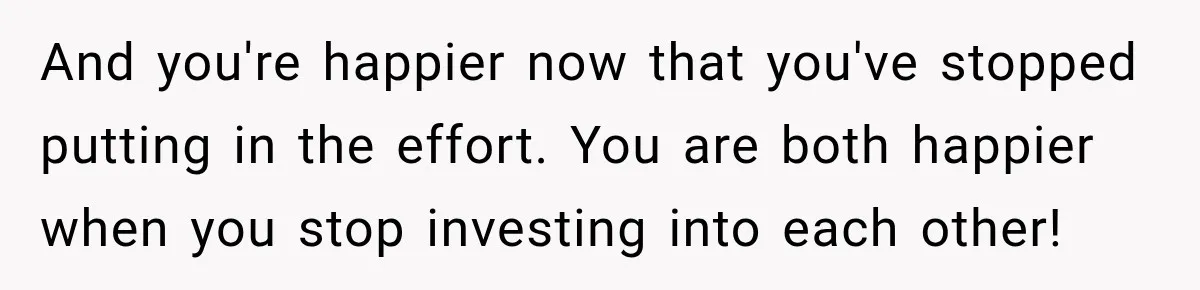 And you're happier now that you've stopped putting in the effort. You are both happier when you stop investing into each other!