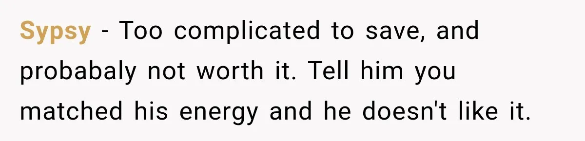 Sypsy − Too complicated to save, and probabaly not worth it. Tell him you matched his energy and he doesn't like it.