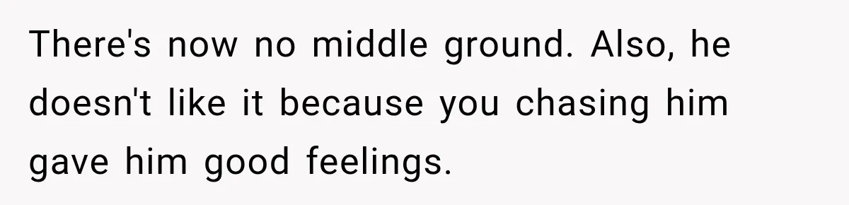 There's now no middle ground. Also, he doesn't like it because you chasing him gave him good feelings.