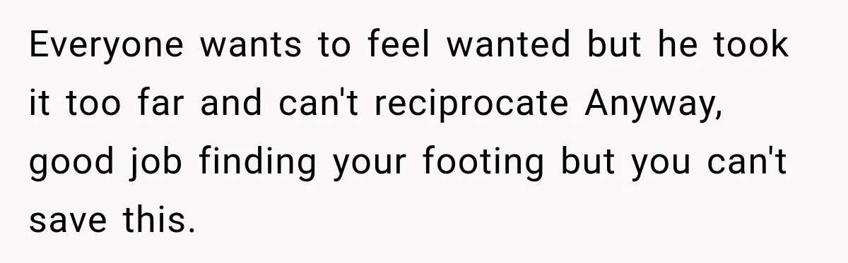 Everyone wants to feel wanted but he took it too far and can't reciprocate Anyway, good job finding your footing but you can't save this.