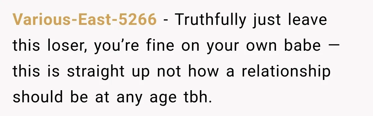 Various-East-5266 − Truthfully just leave this loser, you’re fine on your own babe — this is straight up not how a relationship should be at any age tbh.