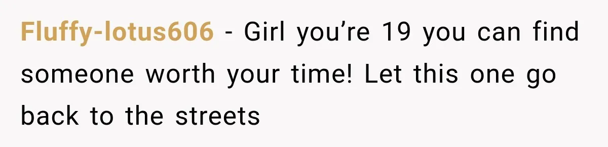 Fluffy-lotus606 − Girl you’re 19 you can find someone worth your time! Let this one go back to the streets