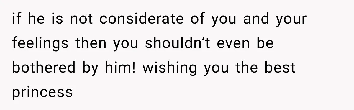if he is not considerate of you and your feelings then you shouldn’t even be bothered by him! wishing you the best princess