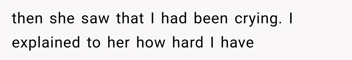 then she saw that I had been crying. I explained to her how hard I have