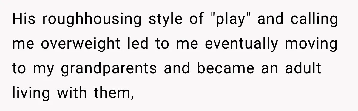 His roughhousing style of "play" and calling me overweight led to me eventually moving to my grandparents and became an adult living with them,