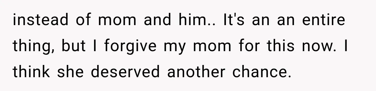 instead of mom and him.. It's an an entire thing, but I forgive my mom for this now. I think she deserved another chance.