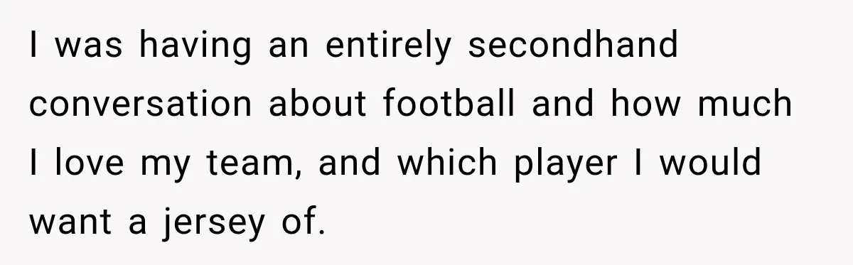 I was having an entirely secondhand conversation about football and how much I love my team, and which player I would want a jersey of.
