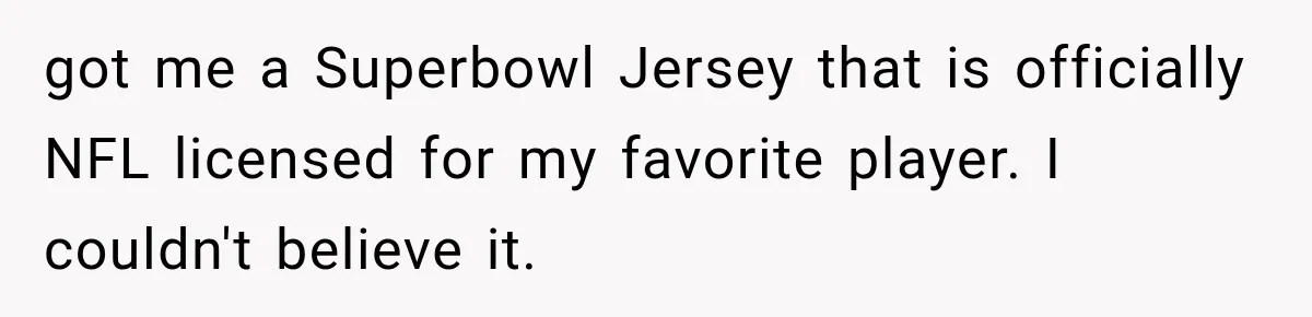 got me a Superbowl Jersey that is officially NFL licensed for my favorite player. I couldn't believe it.