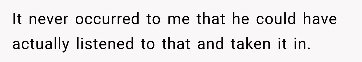 It never occurred to me that he could have actually listened to that and taken it in.