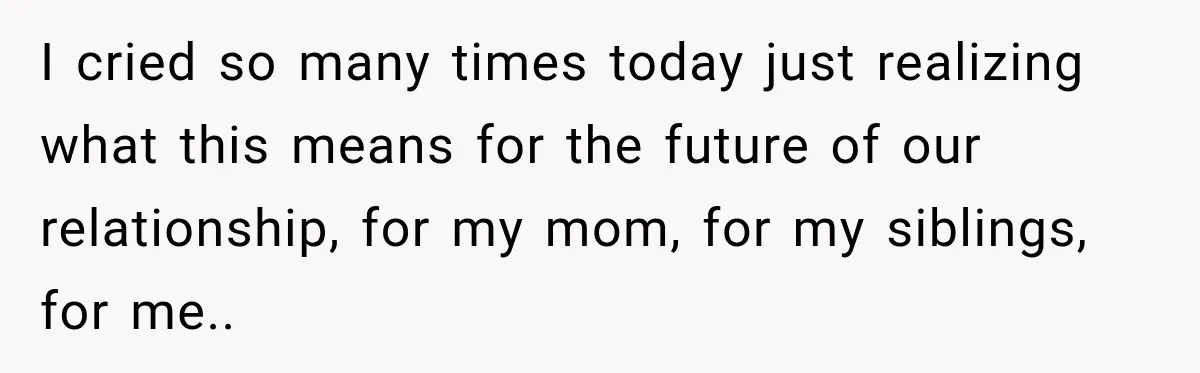 I cried so many times today just realizing what this means for the future of our relationship, for my mom, for my siblings, for me..